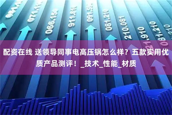配资在线 送领导同事电高压锅怎么样？五款实用优质产品测评！_技术_性能_材质