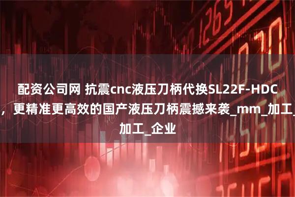 配资公司网 抗震cnc液压刀柄代换SL22F-HDC3-75，更精准更高效的国产液压刀柄震撼来袭_mm_加工_企业