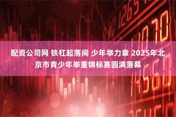 配资公司网 铁杠起落间 少年举力章 2025年北京市青少年举重锦标赛圆满落幕