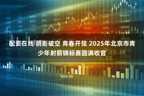 配资在线 箭影破空 青春开弦 2025年北京市青少年射箭锦标赛圆满收官