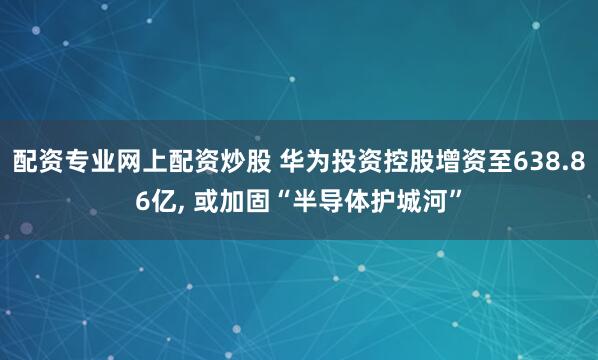 配资专业网上配资炒股 华为投资控股增资至638.86亿, 或加固“半导体护城河”