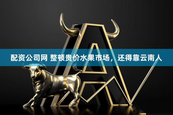 配资公司网 整顿贵价水果市场，还得靠云南人
