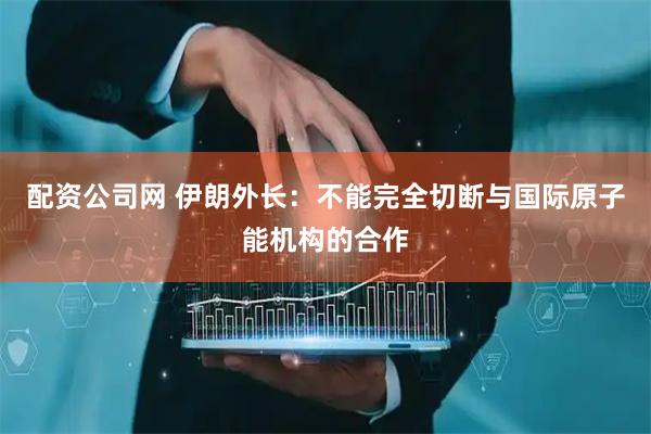 配资公司网 伊朗外长：不能完全切断与国际原子能机构的合作