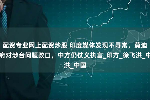 配资专业网上配资炒股 印度媒体发现不寻常，莫迪政府对涉台问题改口，中方仍仗义执言_印方_徐飞洪_中国