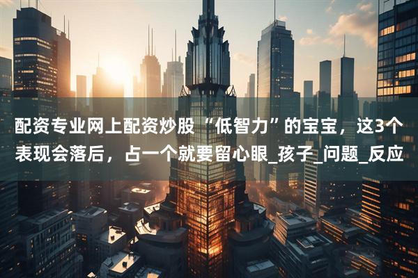 配资专业网上配资炒股 “低智力”的宝宝，这3个表现会落后，占一个就要留心眼_孩子_问题_反应