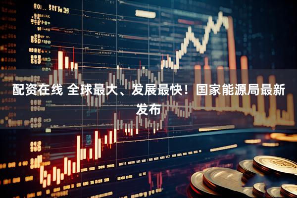 配资在线 全球最大、发展最快！国家能源局最新发布