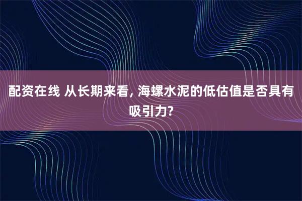 配资在线 从长期来看, 海螺水泥的低估值是否具有吸引力?