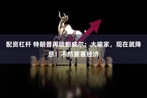 配资杠杆 特朗普再喷鲍威尔：大输家，现在就降息！不然要害经济