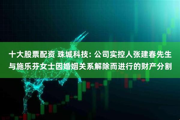 十大股票配资 珠城科技: 公司实控人张建春先生与施乐芬女士因婚姻关系解除而进行的财产分割