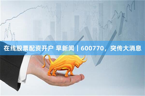在线股票配资开户 早新闻｜600770，突传大消息