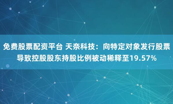 免费股票配资平台 天奈科技：向特定对象发行股票导致控股股东持股比例被动稀释至19.57%