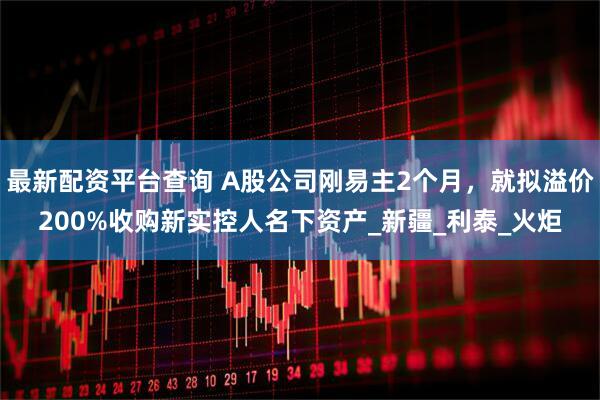 最新配资平台查询 A股公司刚易主2个月，就拟溢价200%收购新实控人名下资产_新疆_利泰_火炬