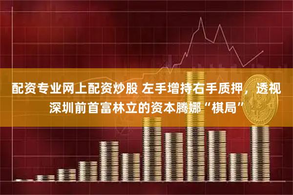 配资专业网上配资炒股 左手增持右手质押，透视深圳前首富林立的资本腾娜“棋局”