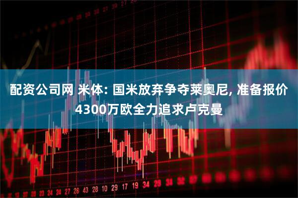 配资公司网 米体: 国米放弃争夺莱奥尼, 准备报价4300万欧全力追求卢克曼