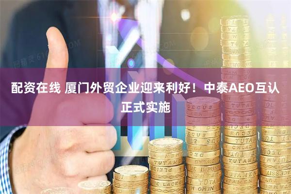 配资在线 厦门外贸企业迎来利好！中泰AEO互认正式实施