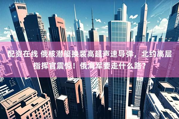 配资在线 俄核潜艇换装高超声速导弹，北约高层指挥官震惊！俄海军要走什么路？