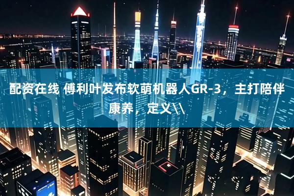 配资在线 傅利叶发布软萌机器人GR-3，主打陪伴康养，定义\