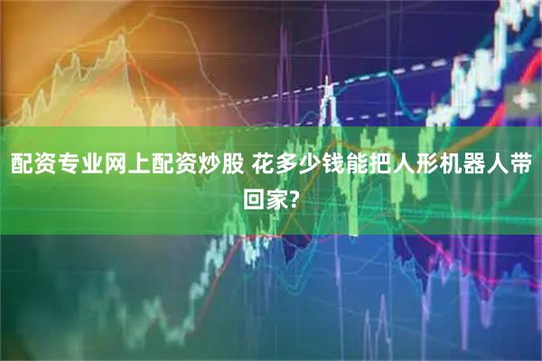 配资专业网上配资炒股 花多少钱能把人形机器人带回家?