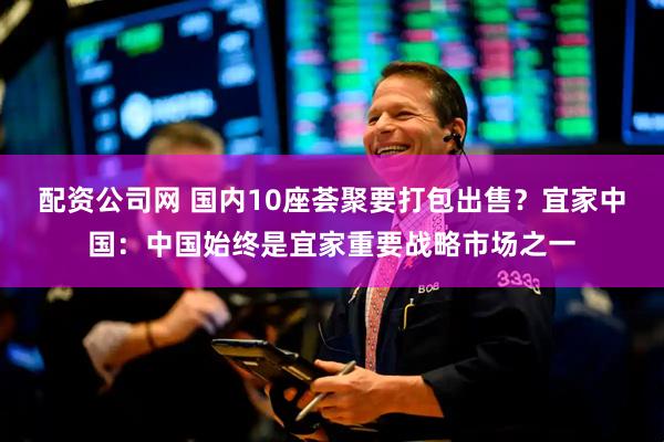 配资公司网 国内10座荟聚要打包出售？宜家中国：中国始终是宜家重要战略市场之一