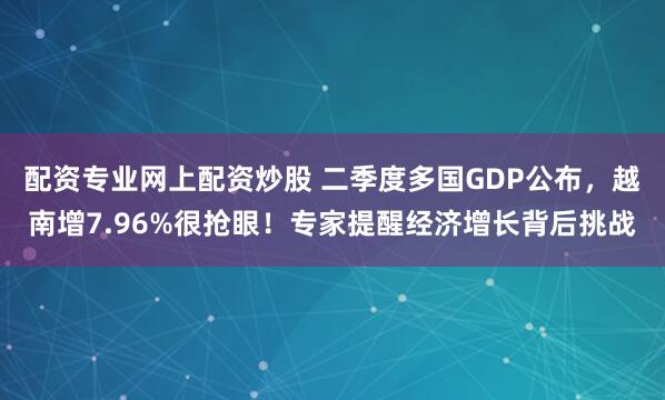 配资专业网上配资炒股 二季度多国GDP公布，越南增7.96%很抢眼！专家提醒经济增长背后挑战