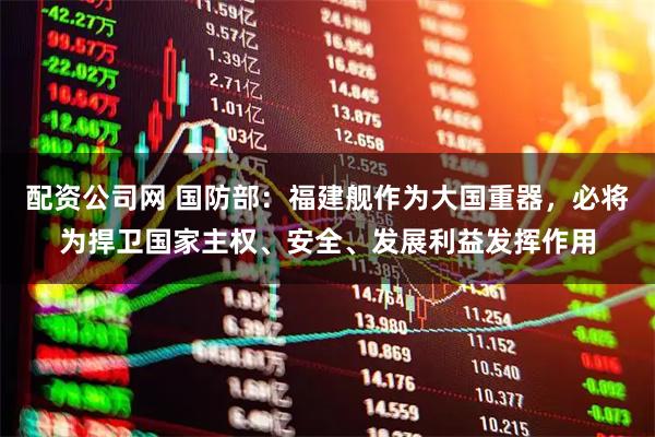 配资公司网 国防部：福建舰作为大国重器，必将为捍卫国家主权、安全、发展利益发挥作用