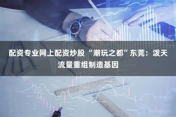 配资专业网上配资炒股 “潮玩之都”东莞：泼天流量重组制造基因