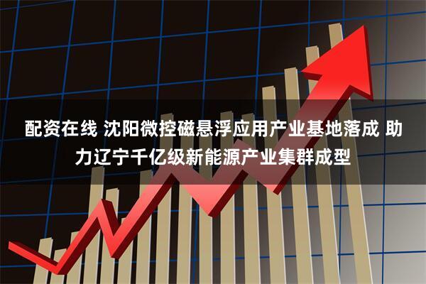 配资在线 沈阳微控磁悬浮应用产业基地落成 助力辽宁千亿级新能源产业集群成型