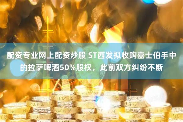 配资专业网上配资炒股 ST西发拟收购嘉士伯手中的拉萨啤酒50%股权，此前双方纠纷不断