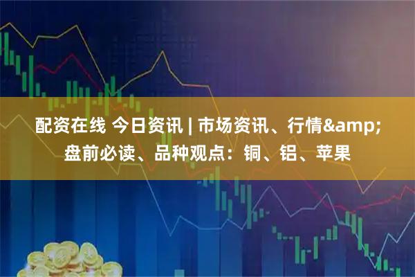 配资在线 今日资讯 | 市场资讯、行情&盘前必读、品种观点：铜、铝、苹果