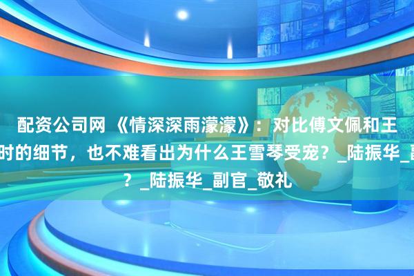 配资公司网 《情深深雨濛濛》：对比傅文佩和王雪琴结婚时的细节，也不难看出为什么王雪琴受宠？_陆振华_副官_敬礼
