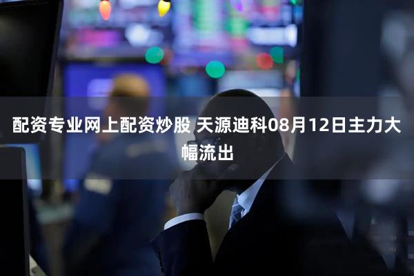 配资专业网上配资炒股 天源迪科08月12日主力大幅流出