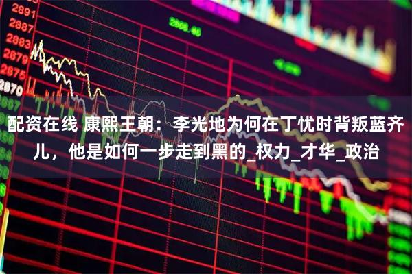 配资在线 康熙王朝：李光地为何在丁忧时背叛蓝齐儿，他是如何一步走到黑的_权力_才华_政治