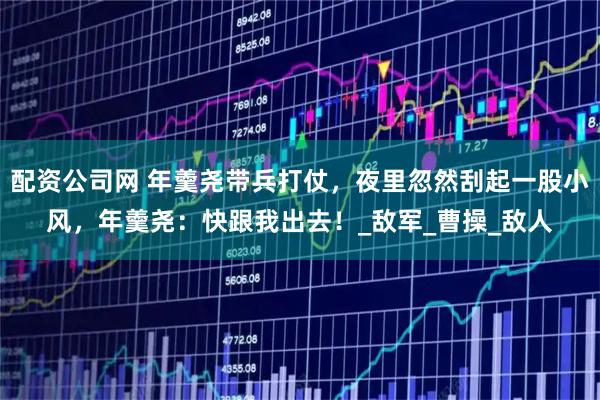 配资公司网 年羹尧带兵打仗，夜里忽然刮起一股小风，年羹尧：快跟我出去！_敌军_曹操_敌人