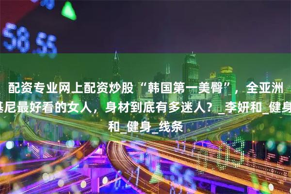 配资专业网上配资炒股 “韩国第一美臀”，全亚洲穿比基尼最好看的女人，身材到底有多迷人？_李妍和_健身_线条