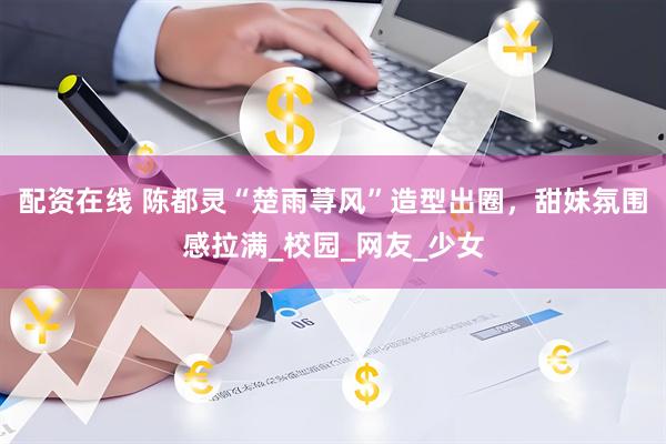 配资在线 陈都灵“楚雨荨风”造型出圈，甜妹氛围感拉满_校园_网友_少女