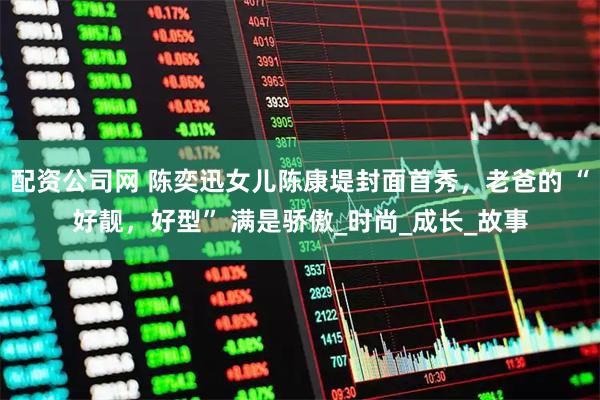 配资公司网 陈奕迅女儿陈康堤封面首秀，老爸的 “好靓，好型” 满是骄傲_时尚_成长_故事