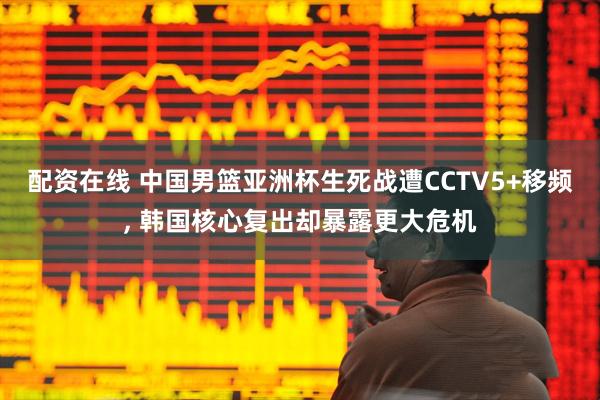配资在线 中国男篮亚洲杯生死战遭CCTV5+移频, 韩国核心复出却暴露更大危机