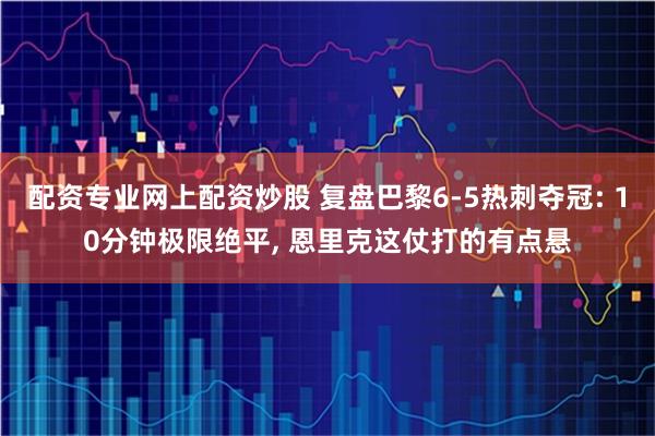 配资专业网上配资炒股 复盘巴黎6-5热刺夺冠: 10分钟极限绝平, 恩里克这仗打的有点悬